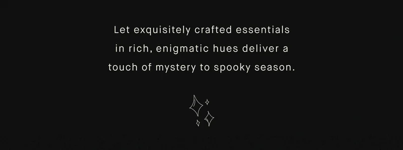 Let exquisitely crafted essentials in rich, enigmatic hues deliver a touch of mystery to spooky season.