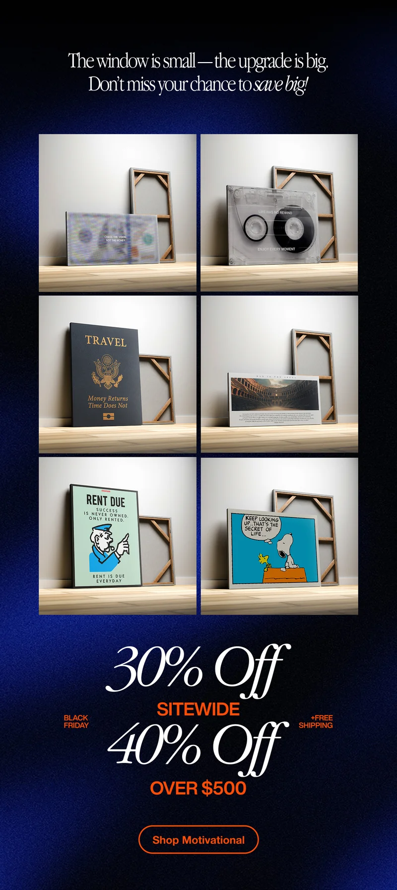 Promotional graphic showing multiple motivational canvas prints displayed on wooden shelves, with a headline reading “The window is small — the upgrade is big. Don’t miss your chance to save big!” Below the canvases, large text highlights “30% Off Sitewide” and “40% Off Over $500” with “Black Friday” and “Free Shipping” callouts, plus an orange button that says “Shop Motivational.” Promotional graphic showing multiple motivational canvas prints displayed on wooden shelves, with a headline reading “The window is small — the upgrade is big. Don’t miss your chance to save big!” Below the canvases, large text highlights “30% Off Sitewide” and “40% Off Over $500” with “Black Friday” and “Free Shipping” callouts, plus an orange button that says “Shop Motivational.”