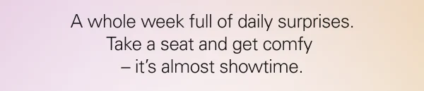 A whole week full of daily surprises. Take a seat and get comfy – it’s almost showtime.