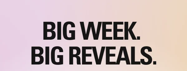 BIG WEEK.  BIG REVEALS.