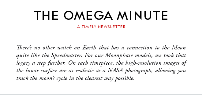 THE OMEGA MINUTE - A TIMELY NEWSLETTER - There’s no other watch on Earth that has a connection to the Moon quite like the Speedmaster. For our Moonphase models, we took that legacy a step further. On each timepiece, the high-resolution images of the lunar surface are as realistic as a NASA photograph, allowing you track the moon’s cycle in the clearest way possible.