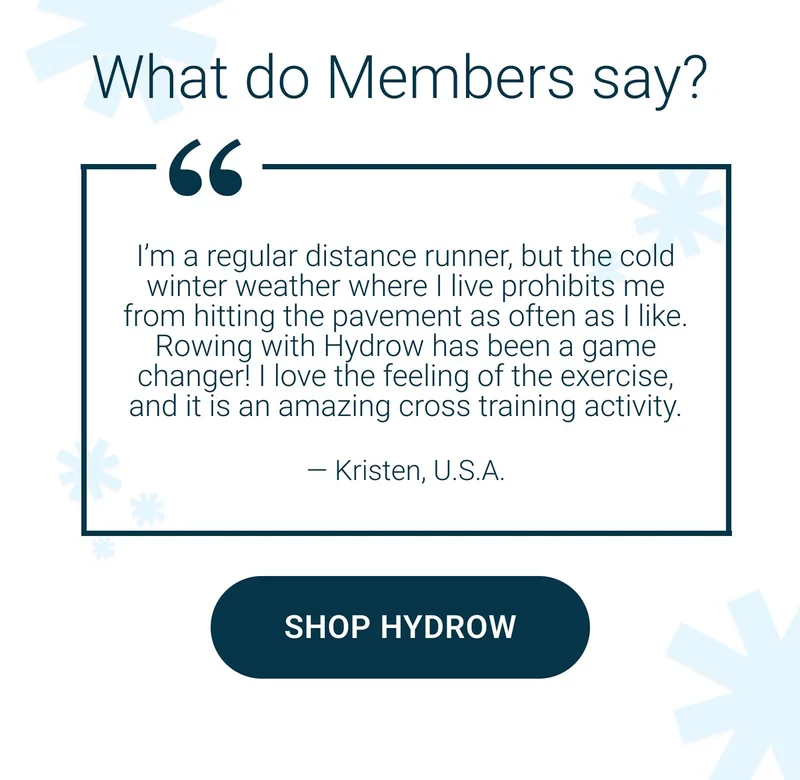 What do Members say? I'm a regular distance runner, but the cold winter weather where I live prohibits me from hitting the pavement as often as I like. Rowing with Hydrow has been a game changer! I love the feeling of the exercise, and it is an amazing cross training activity. - Kristen, U.S.A. Shop Hydrow.