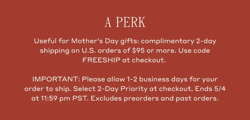 A Perk. Useful for Mother's Day gifts: complimentary 2-day shipping on U.S. orders of $95 or more. Use code FREESHIP at checkout. IMPORTANT: Please allow 1-2 business days for your order to ship. Select 2-Day Priority at checkout.Ends 5/4 at 11:59 pm PST. Excludes preorders and past orders.