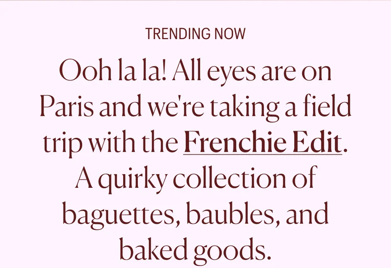 Trending Now: Ooh la la! All eyes are on Paris and we're taking a field trip with the Frenchie Edit. A quirky collection of baguettes, baubles, and baked goods.