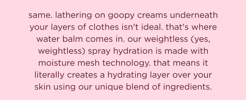 same. lathering on goopy creams underneath your layers of clothes isn't ideal. that's where water balm comes in. our weightless (yes, weightless) spray hydration is made with moisture mesh technology. that means it literally creates a hydrating layer over your skin using our unique blend of ingredients.