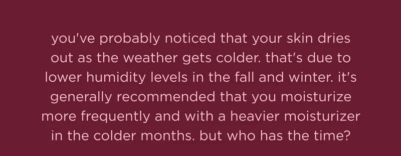 you've probably noticed that your skin dries out as the weather gets colder. that's due to lower humidity levels in the fall and winter. it's generally recommended that you moisturize more frequently and with a heavier moisturizer in the colder months. but who has the time?
