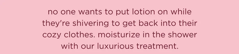 no one wants to put lotion on while they're shivering to get back into their cozy clothes. moisturize in the shower with our luxurious treatment.