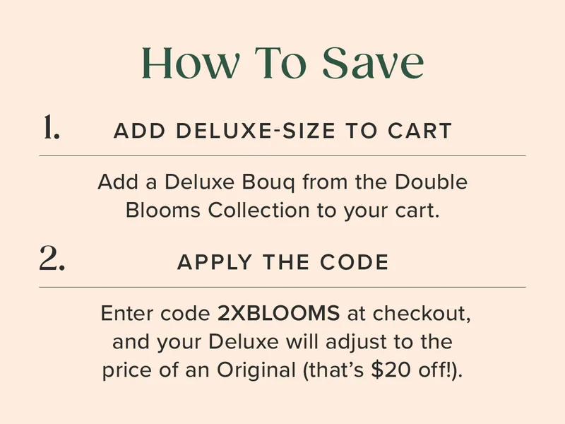 How To Save: 1. ADD DELUXE-SIZE TO CART 2. APPLY THE CODE 2XBLOOMS (Your Deluxe size Bouq will adjust to the price of an Original --that's $20 off!)