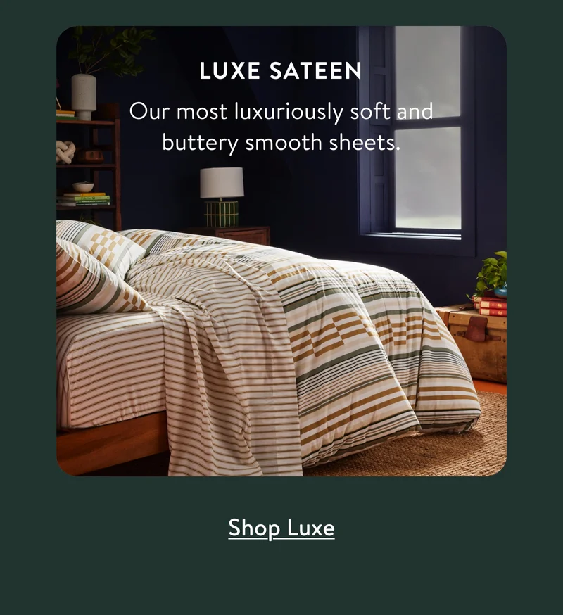 Luxe Sateen: Our most luxuriously soft and buttery smooth sheets.