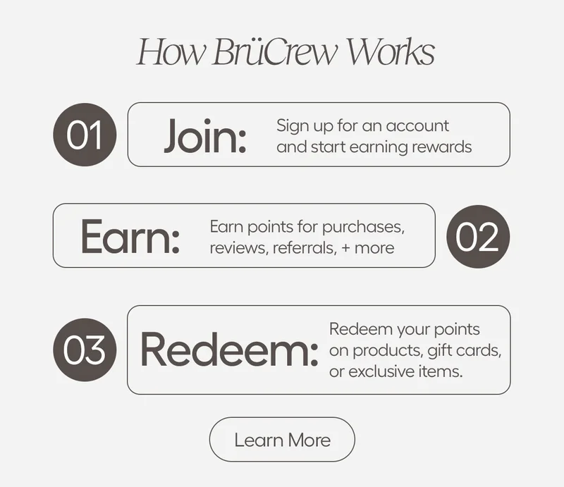 How BruCrew Works. Join: Sign up for an account and start earning rewrds, Eran: Earn points for purchases, reviews, referrals, + more, Redeem: Redeem your points on products, gift cards, or exclusive items. - Learn More
