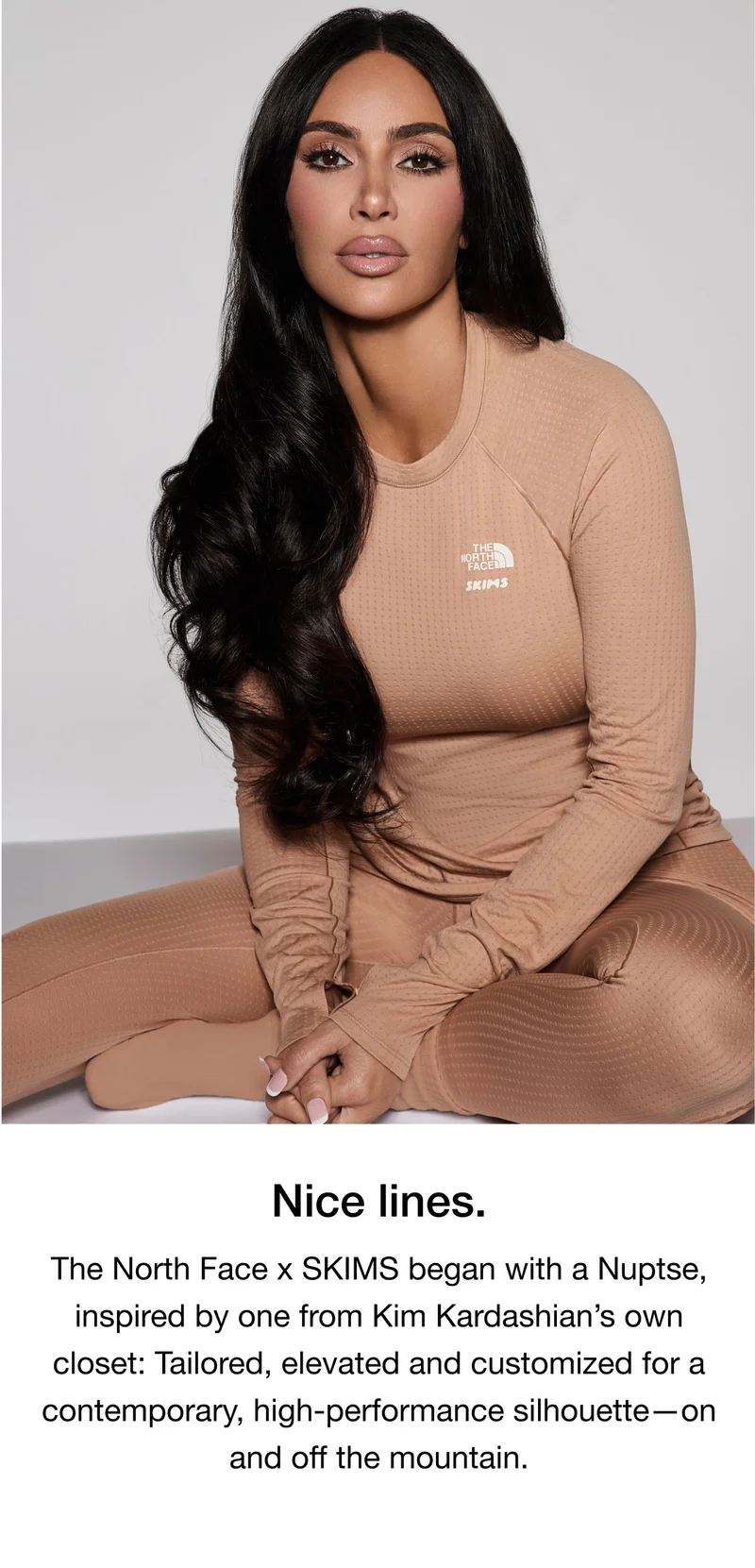 Nice lines. The North Face x SKIMS began with a Nuptse, inspired by one from Kim Kardashian's own closet: Tailored, elevated and customized for a contemporary, high-performance silhouette - on and off the mountain.