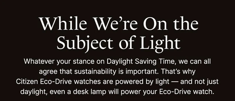 While We’re On the Subject of Light. Whatever your stance on Daylight Saving Time, we can all agree that sustainability is important. That’s why Citizen Eco-Drive watches are powered by light — and not just daylight, even a desk lamp will power your Eco-Drive watch.