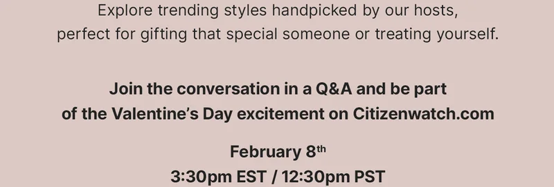 Explore trending styles handpicked by our hosts, perfect for gifting that special someone or treating yourself. Join the conversation in a Q&A and be part of the Valentine’s Day excitement on Citizenwatch.com February 8th 3:30pm EST / 12:30pm PST