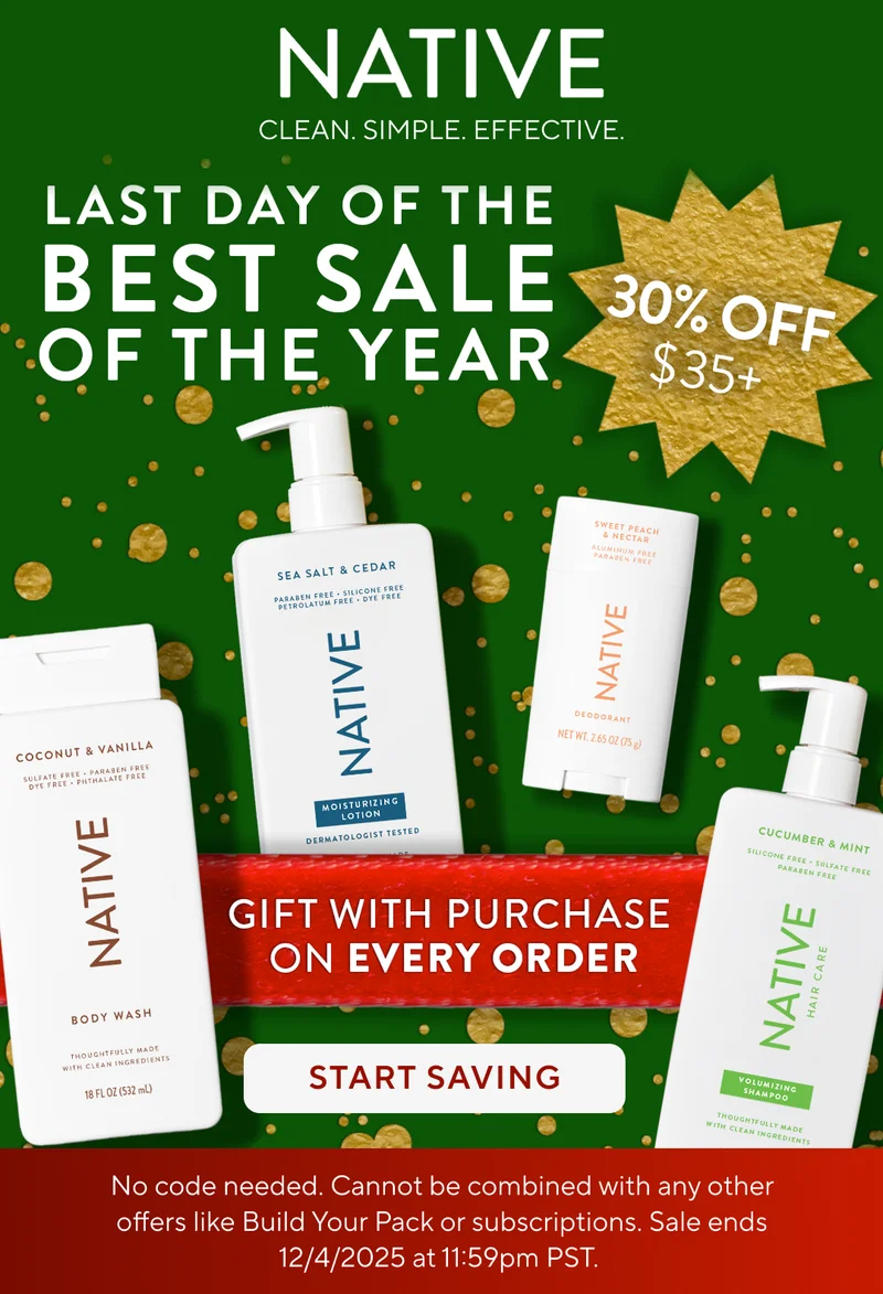 Native. Clean. Simple. Effective. Last day of the Best Sale of the year. 30% off $35+. Gift with purchase on every order. Start saving.  No code needed. Cannot be combined with any other offers like Build Your Pack or subscriptions. Sale ends 12/4/2025 at 11:59pm PST.