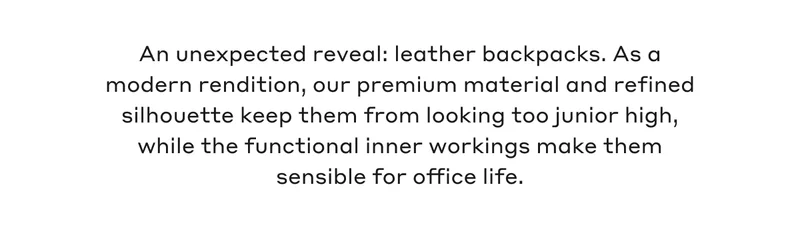 An unexpected reveal: leather backpacks. As a modern rendition, our premium material and refined silhouette keep them from looking too junior high, while the functional inner workings make them sensible for office life.