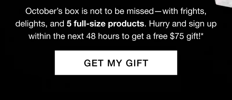 Octoberβs box is not to be missedβwith frights, delights, and 5 full-size products. Hurry and sign up within the next 48 hours to get a free $75 gift!* GET MY GIFT