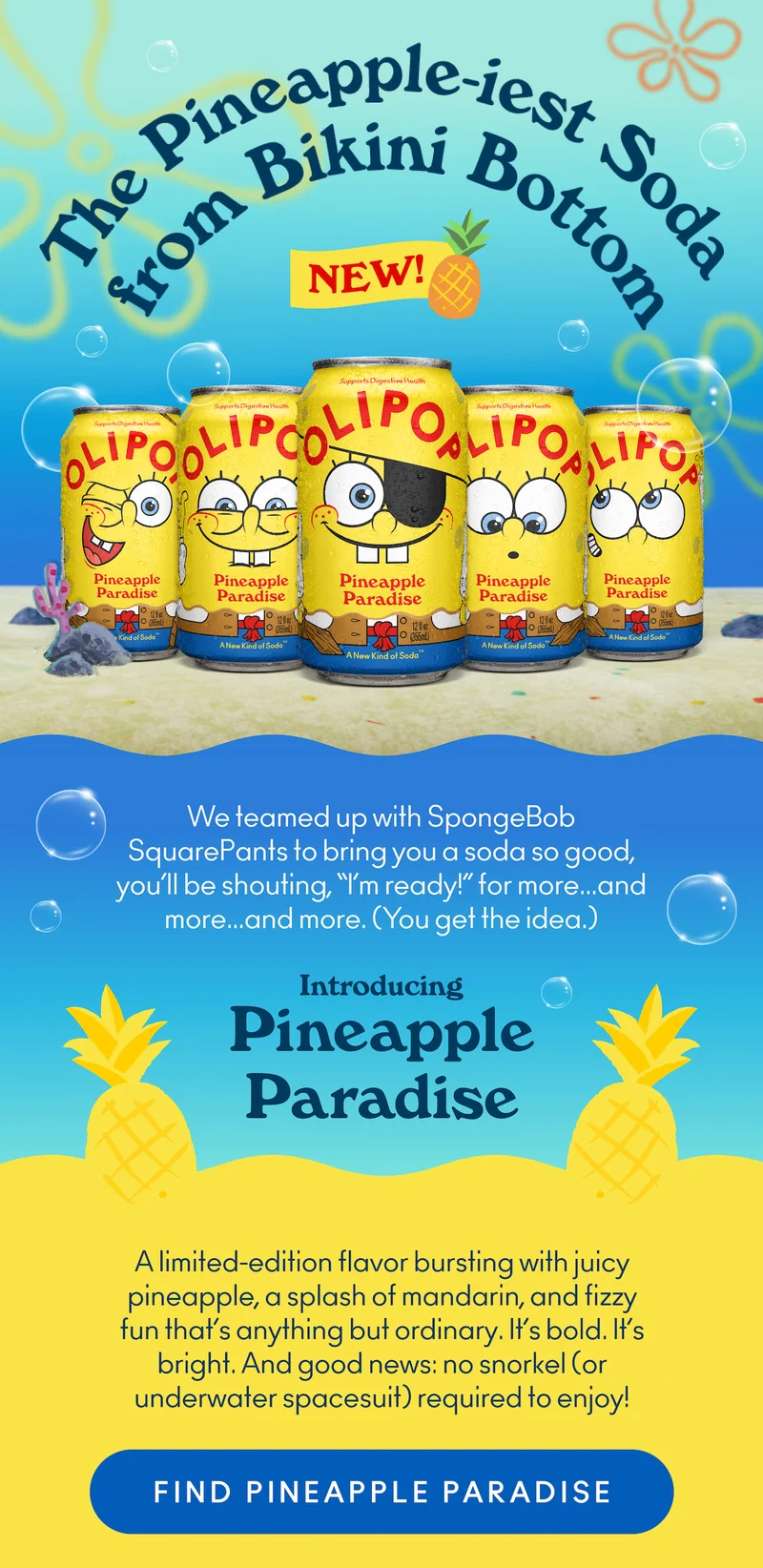 We teamed up with SpongeBob SquarePants to bring you a soda so good, you’ll be shouting, “I’m ready!” for more… and more… and more. (You get the idea.)  Introducing Pineapple Paradise, a limited-edition flavor bursting with juicy pineapple, a splash of mandarin, and fizzy fun that’s anything but ordinary. It’s bold. It’s bright. And good news: no snorkel (or underwater spacesuit) required to enjoy!