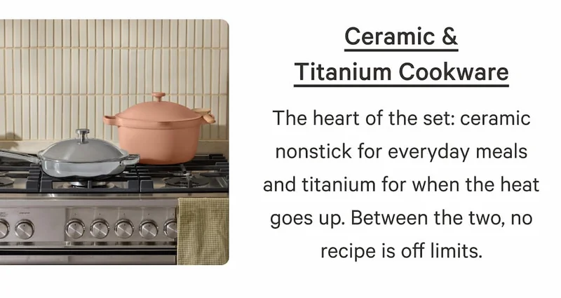 Ceramic & Titanium Cookware | The heart of the set: ceramic nonstick for everyday meals and titanium for when the heat goes up. Between the two, no recipe is off limits.