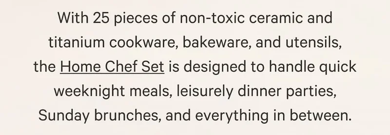 With 25 pieces of non-toxic ceramic and titanium cookware, bakeware, and utensils, the Home Chef Set is designed to handle quick weeknight meals, leisurely dinner parties, Sunday brunches, and everything in between.