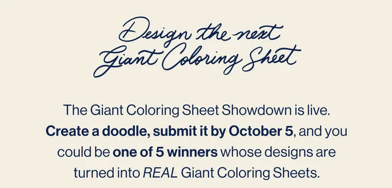 Design the next Giant Coloring Sheet. The Giant Coloring Sheet Showdown is live. Create a doodle, submit it by October 5, and you could be one of 5 winners whose designs are turned into REAL Giant Coloring Sheets. Enter Now