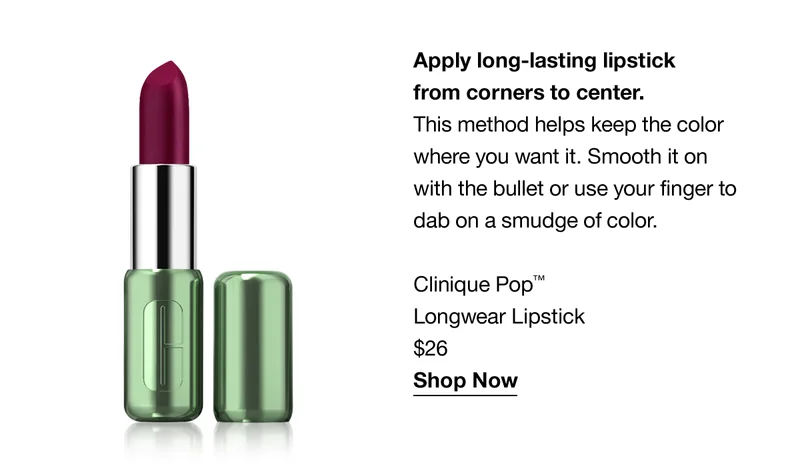 Apply long-lasting lipstick from corners to center. This method helps keep the color where you want it. Smooth it on with the bullet or use your finger to dab on a smudge of color Clinique Pop™ Longwear Lipstick $26 Shop Now