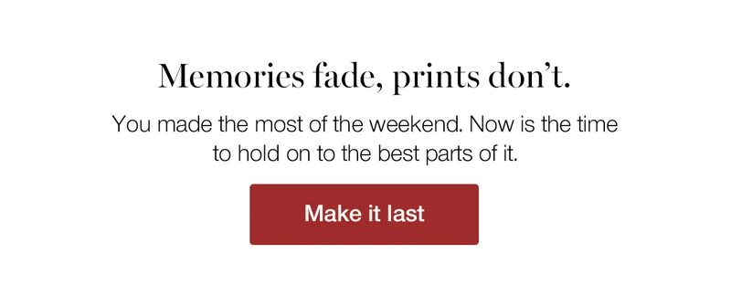 Memories fade, prints don't. You made the most of the weekend. Now is the time to hold on to the best parts of it.