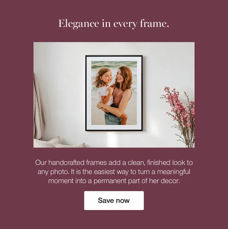 Elegance in every frame. Our handcrafted frames add a clean, finished look to any photo. It is the easiest way to turn a meaningful moment into a permanent part of her decor. Save now.