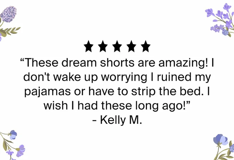 5/5 stars. These dream shorts are amazing! I don't wake up worrying I ruined my pajamas or have to strip the bed. I wish I had these long ago!" -Kelly M