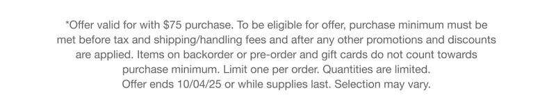 *Offer valid for with $75 purchase. To be eligible for offer, purchase minimum must be met before tax and shipping/handling fees and after any other promotions and discounts are applied. Items on backorder or pre-order and gift cards do not count towards purchase minimum. Limit one per order. Quantities are limited. Offer ends 10/04/25 or while supplies last. Selection may vary.