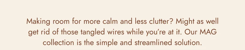 Making room for more calm and less clutter? Might as well get rid of those tangled wires while you’re at it. Our MAG collection is the simple and streamlined solution.