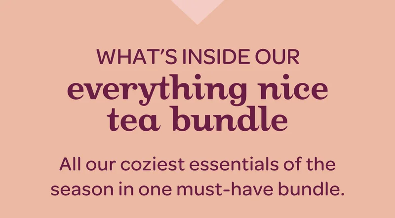 What’s inside - our everything nice tea bundle - All our coziest essentials of the season in one must-have bundle.