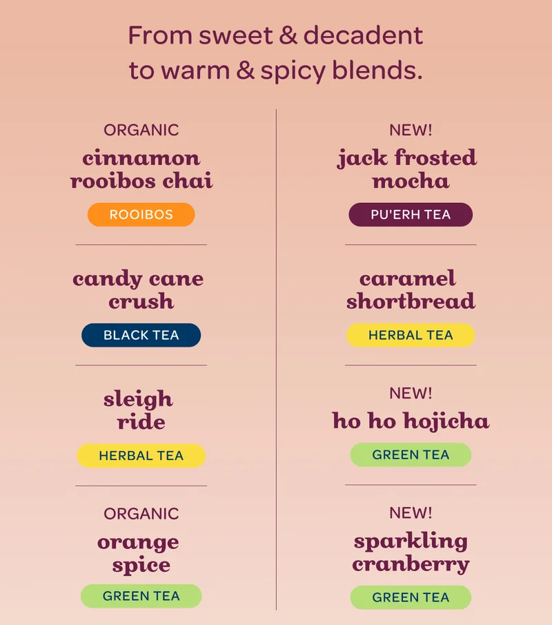 From sweet & decadent to warm & spicy blends. - Organic Cinnamon Rooibos Chai, Jack Frosted Mocha new!, Sleigh Ride, Caramel Shortbread, Organic Orange Spice, Ho Ho Hojicha new!, Candy Cane Crush