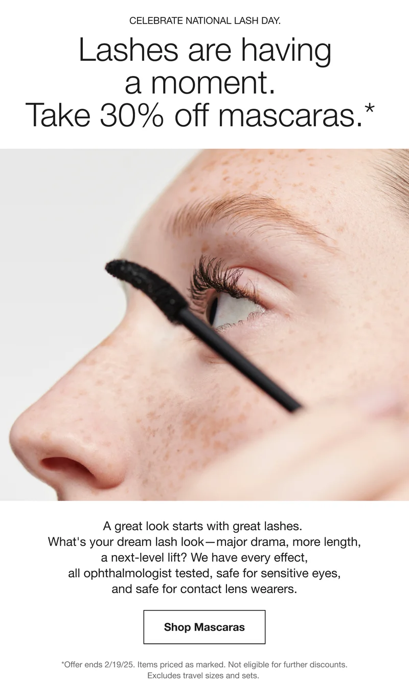 Celebrate National Lash Day. Lashes are having a moment. Take 30% off mascaras.* A great look starts with great lashes. What's your dream lash look—major drama, more length, a next-level lift? We have every effect, all ophthalmologist tested, safe for sensitive eyes, and safe for contact lens wearers. | Shop Mascaras | *Offer ends 2/19/25. Items priced as marked. Not eligible for further discounts. Excludes travel sizes and sets.
