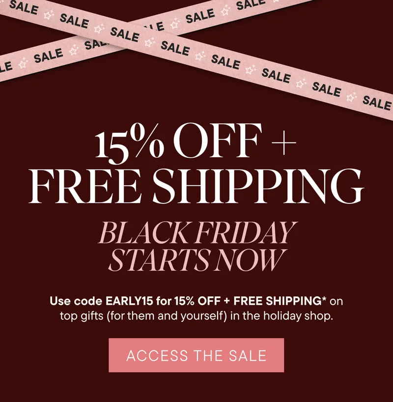 15% Off + Free Shipping! Black Friday Starts Now. Use code discount code for 15% off + Free Shipping* on top gifts (for them and yourself) in the holiday shop. ACCESS THE SALE!