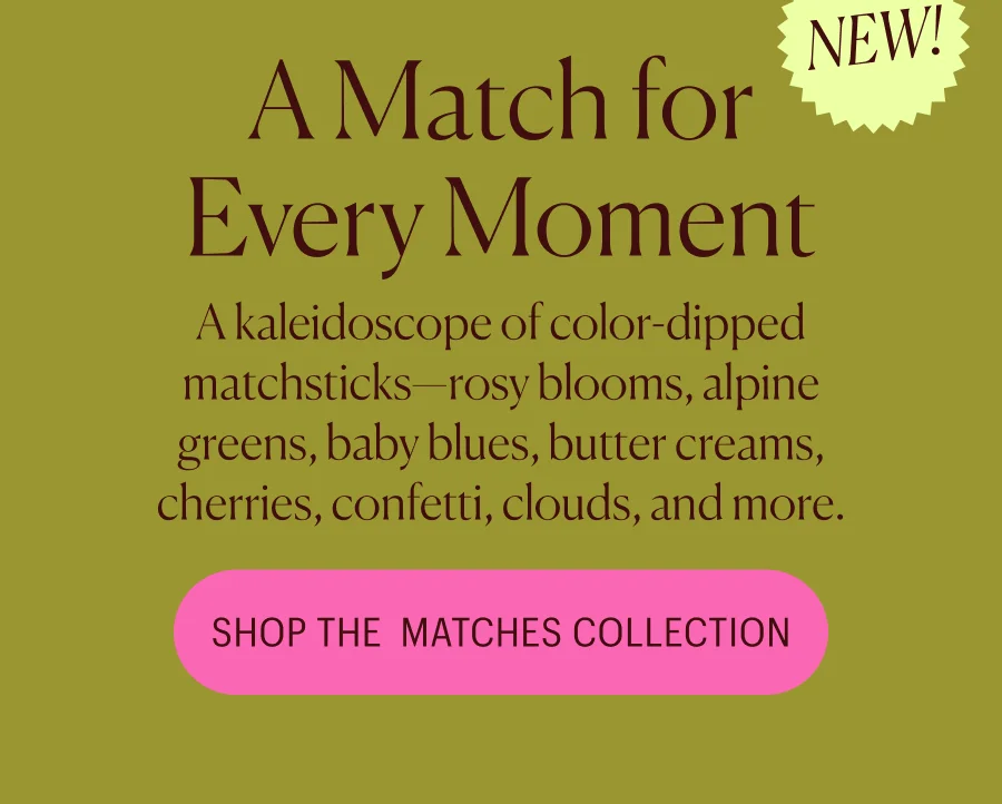A kaleidoscope of color-dipped matchsticks—rosy blooms, alpine greens, baby blues, butter creams, cherries, confetti, clouds, and more.