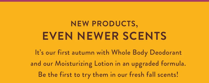 New Products, Even Newer Scents | It’s our first autumn with Whole Body Deodorant and our upgraded Moisturizing Lotion. Be the first to try them in our fresh fall scents!