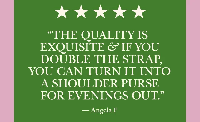 The quality is exquisite and if you double the strap you can turn it into a shoulder purse for evenings out.