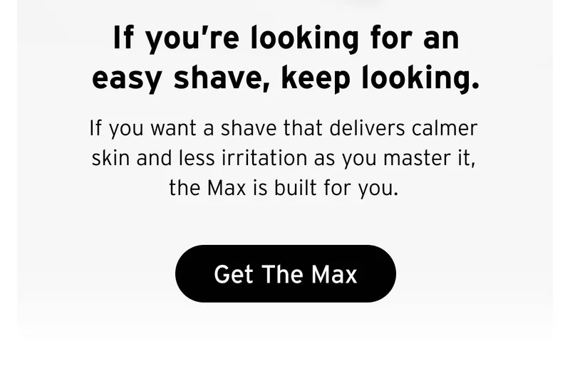 If you're looking for an easy shave, keep looking. If you want a shave that delivers calmer skin and less irritation as you master it, the Max is built for you.  Button: Get The Max