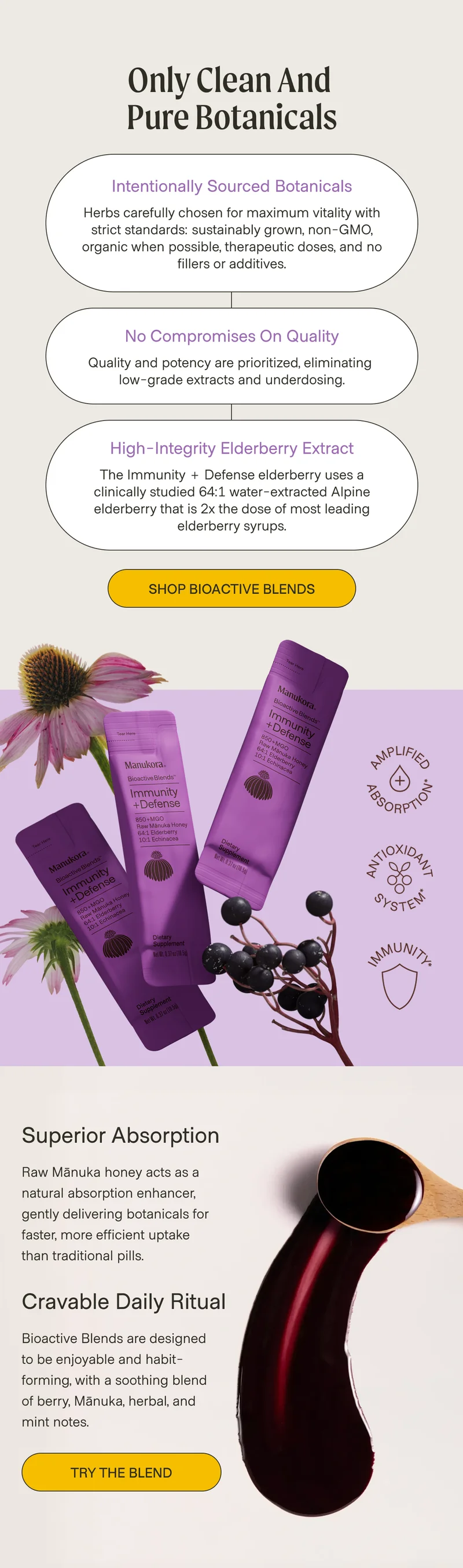 Only Clean and  Pure Botanicals intentionally sourced botanicals Herbs carefully chosen for maximum vitality with strict standards: sustainably grown, non-GMO, organic when possible, therapeutic doses, and no fillers or additives. No Compromises on Quality Quality and potency are prioritized, eliminating  low-grade extracts and underdosing. High-Integrity Elderberry Extract The Immunity + Defense elderberry uses a clinically studied 64:1 water-extracted Alpine elderberry that is 2x the dose of most leading elderberry syrups. Shop Bioactive Blends Superior Absorption Raw Mānuka honey acts as a natural absorption enhancer, gently delivering botanicals for faster, more efficient uptake than traditional pills. Cravable Daily Ritual Bioactive Blends are designed to be enjoyable and habit-forming, with a soothing blend of berry, Mānuka, herbal, and mint notes. Try the Blend