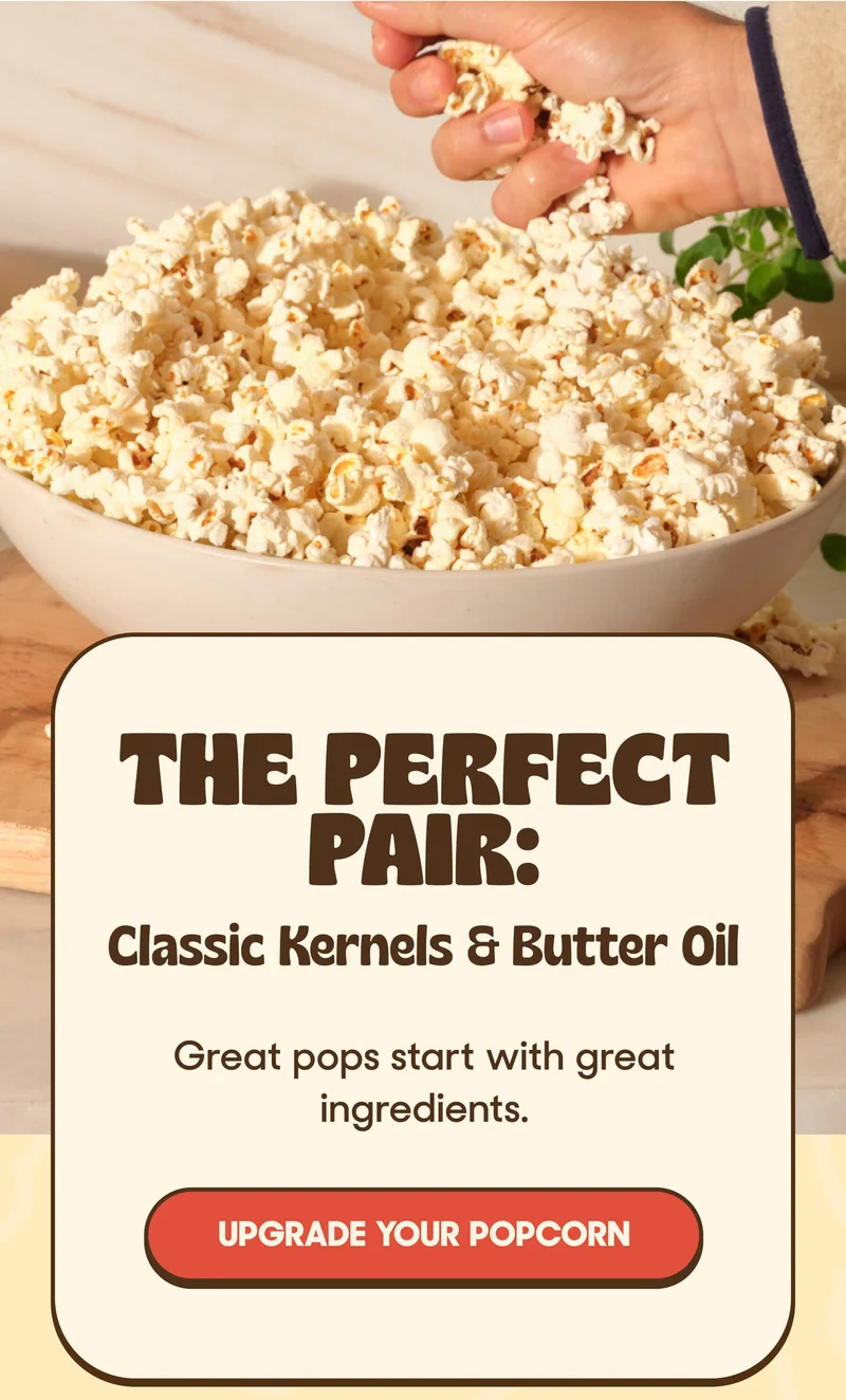 THE PERFECT PAIR: Classic Kernels & Butter Oil Great pops start with great ingredients. UPGRADE YOUR POPCORN