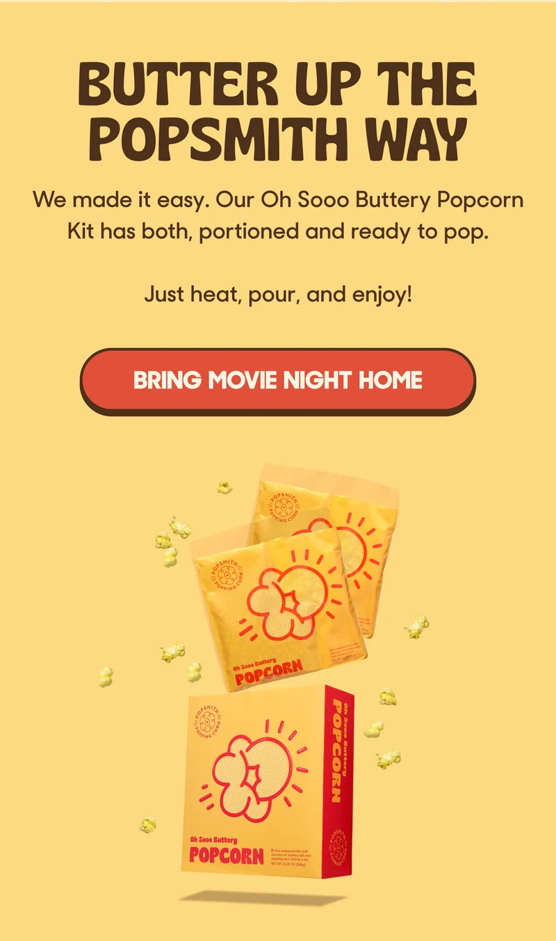 BUTTER UP THE POPSMITH WAY  We made it easy. Our Oh Sooo Buttery Popcorn Kit has both, portioned and ready to pop.   Just heat, pour, and enjoy! BRING MOVIE NIGHT HOME