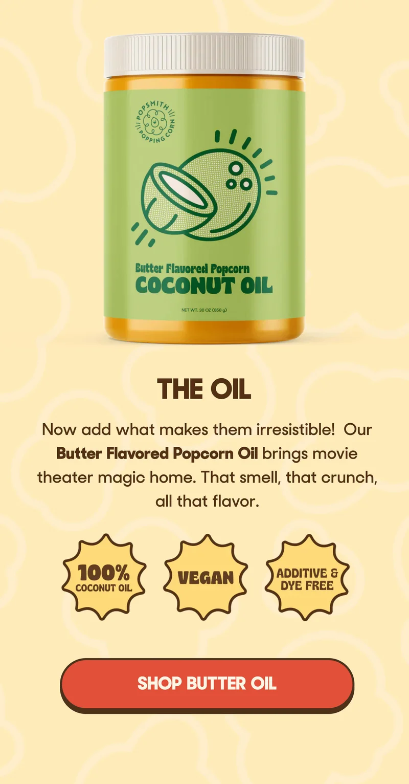 THE OIL Our Butter Flavored Popcorn Oil brings movie theater magic home. That smell, that crunch, all that flavor.  ✓ 100% coconut oil ✓ Vegan, non-GMO, zero trans fats SHOP BUTTER OIL