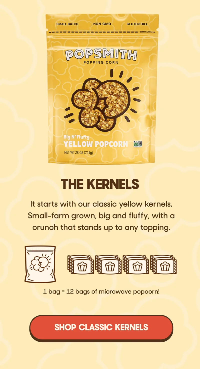 THE KERNELS It starts with our classic yellow kernels.  Small-farm grown, big and fluffy, with a crunch that stands up to any topping. SHOP CLASSIC KERNELS