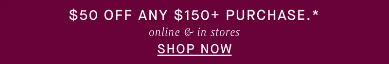 $50 OFF ANY $150+ PURCHASE, ONLINE & IN STORES.* SHOP NOW