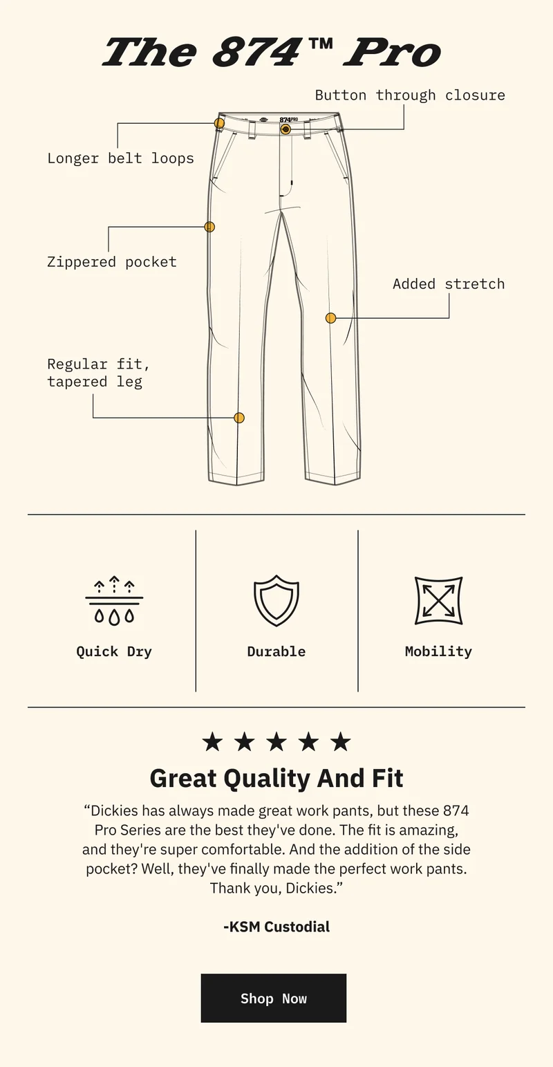 Great Quality And Fit. “Dickies has always made great work pants, but these 874 Pro Series are the best they've done. The fit is amazing, and they're super comfortable. And the addition of the side pocket? Well, they've finally made the perfect work pants. Thank you, Dickies.” - KSM Custodial. Shop Now.