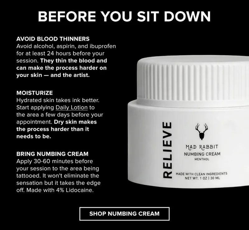 Before you sit down: three things worth doing.  Skip the blood thinners. Avoid alcohol, aspirin, and ibuprofen for at least 24 hours before your session. They thin the blood and can make the process harder on your skin — and the artist.  Moisturize your skin leading up to it. Hydrated skin takes ink better. Start applying Daily Lotion to the area a few days before your appointment. Dry skin makes the process harder than it needs to be.  Use Numbing Cream if you need it. Apply 30-60 minutes before your session to the area being tattooed. It won't eliminate the sensation but it takes the edge off. Made with 4% Lidocaine. [Shop Numbing Cream — $26]