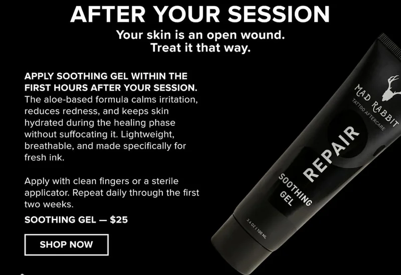 After your session.  Your skin is an open wound. Treat it that way.  Apply Soothing Gel within the first hours after your session. The aloe-based formula calms irritation, reduces redness, and keeps skin hydrated during the healing phase without suffocating it. Lightweight, breathable, and made specifically for fresh ink.  Apply with clean fingers or a sterile applicator. Repeat daily through the first two weeks. [Shop Soothing Gel — $25]