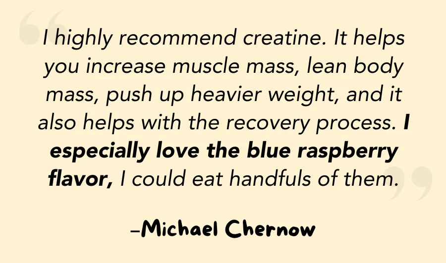 I highly recommend creatine. It helps you increase muscle mass, lean body mass, push up heavier weight, and it also helps with the recovery process. I especially love the blue raspberry flavor, I could eat handfuls of them.