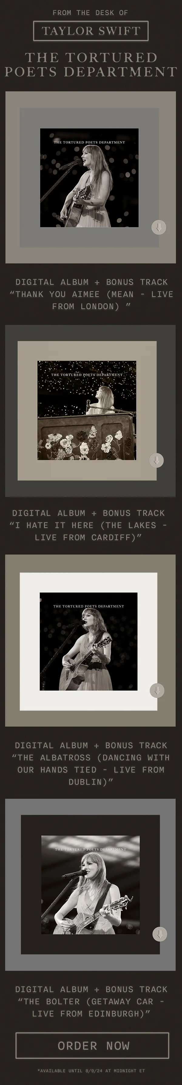 From the desk of Taylor Swift. THE TORTURED POETS DEPARTMENT. Digital Album + Bonus Track “thanK you aIMee (mean - live from london).” DigItal Album + Bonus Track “I Hate It Here (The Lakes - Live from Cardiff).” Digital Album + Bonus Track “The Albatross (Dancing With Our Hands Tied - Live from Dublin).” Digital Album + Bonus Track “The Bolter (Getaway Car - Live from Edinburgh).” Order now. *Available until 8/8/24 at Midnight ET