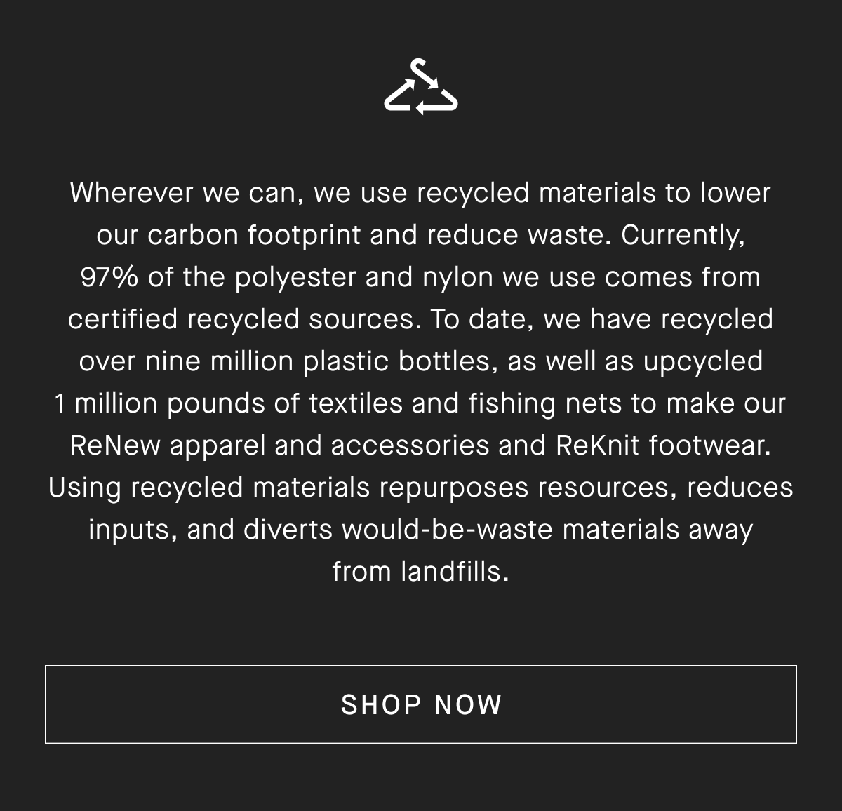 Wherever we can, we use recycled materials to lower our carbon footprint and reduce waste. Currently, 97% of the polyester and nylon we use comes from certified recycled sources. To date, we have recycled over nine million plastic bottles, as well as upcycled 1 million pounds of textiles and fishing nets to make our ReNew apparel and accessories and ReKnit footwear. Using recycled materials repurposes resources, reduces inputs, and diverts would-be-waste materials away from landfills. [SHOP NOW]